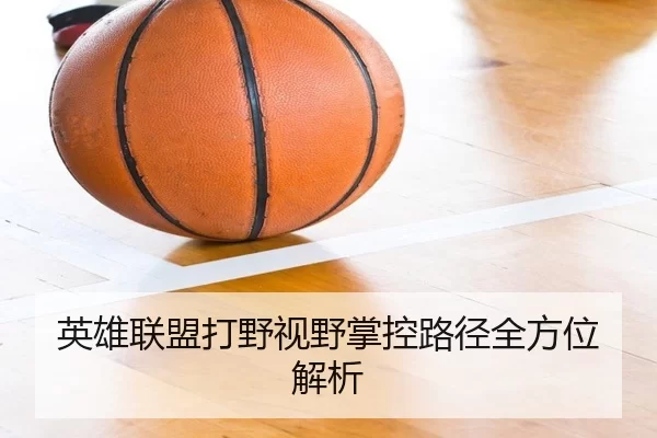 英雄联盟打野视野掌控路径全方位解析