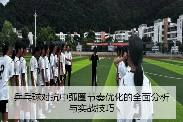 乒乓球对抗中弧圈节奏优化的全面分析与实战技巧