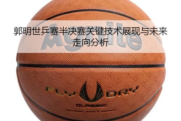 郭明世乒赛半决赛关键技术展现与未来走向分析